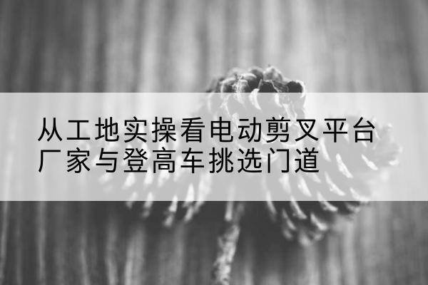 林芝电动剪叉升降平台厂家-从工地实操看电动剪叉平台厂家与登高车挑选门道