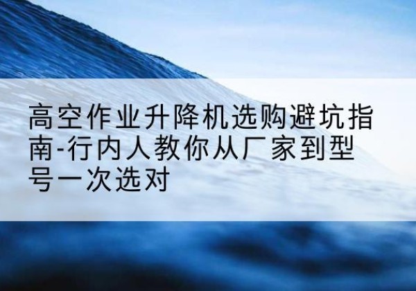 林芝升降平台厂家-高空作业升降机选购避坑指南-行内人教你从厂家到型号一次选对