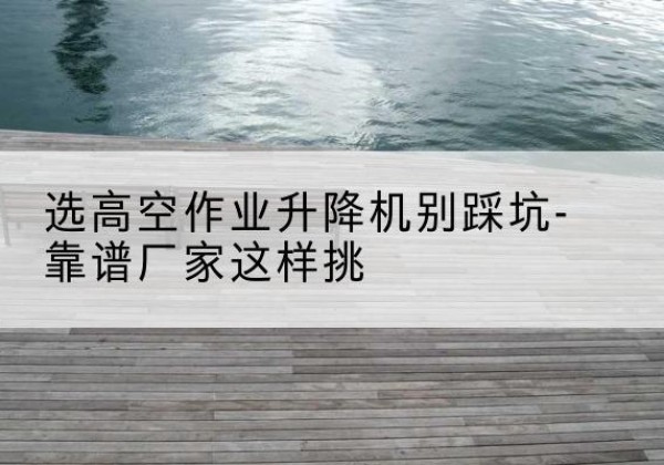 林芝剪叉式升降机厂家-选高空作业升降机别踩坑-靠谱厂家这样挑