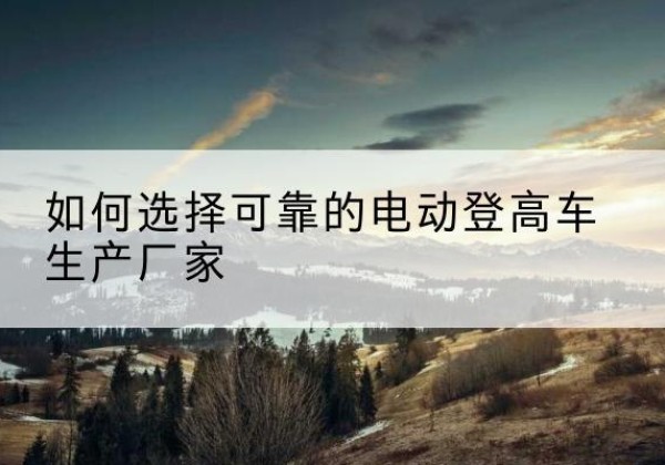 林芝电动登高车厂家-如何选择可靠的电动登高车生产厂家