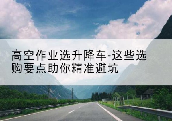 林芝升降车厂家-高空作业选升降车-这些选购要点助你*避坑