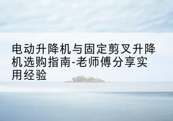 林芝电动升降机怎么选-电动升降机与固定剪叉升降机选购指南-老师傅分享实用经验
