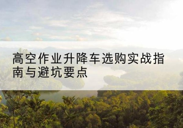 林芝升降车怎么选-高空作业升降车选购实战指南与避坑要点