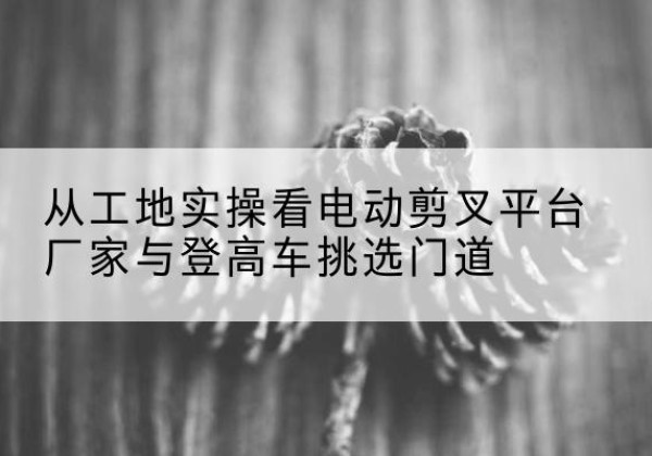 林芝电动剪叉升降平台厂家-从工地实操看电动剪叉平台厂家与登高车挑选门道