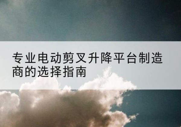 林芝电动剪叉升降平台厂家-专业电动剪叉升降平台制造商的选择指南